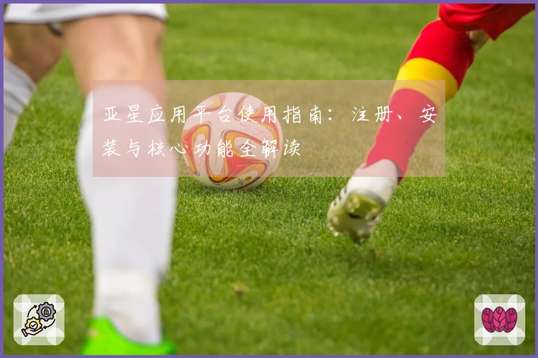 亚星应用平台使用指南：注册、安装与核心功能全解读