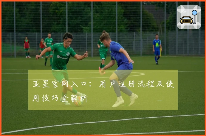 亚星官网入口:用户注册流程及使用技巧全解析