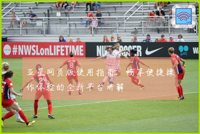 亚星网页版使用指南：畅享便捷操作体验的全新平台讲解