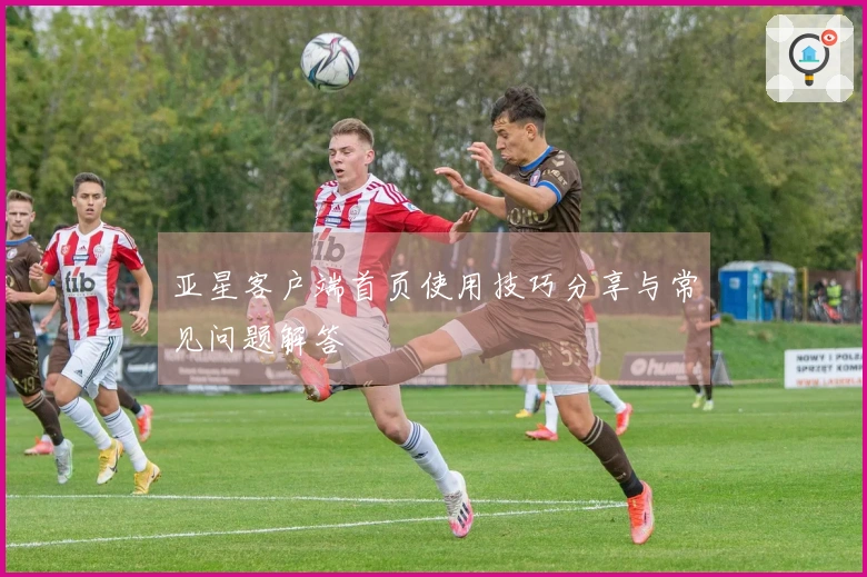 亚星客户端首页使用技巧分享与常见问题解答