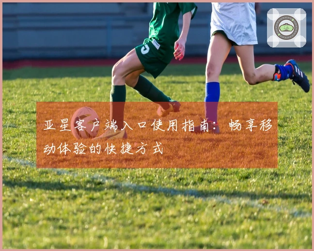 亚星客户端入口使用指南：畅享移动体验的快捷方式