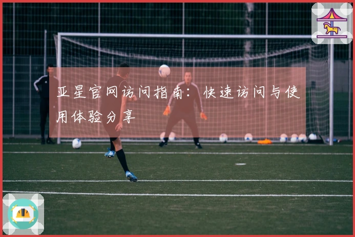 亚星官网访问指南:快速访问与使用体验分享