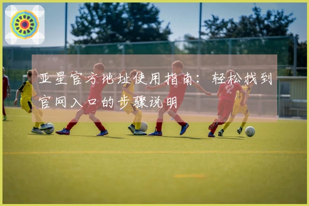 亚星官方地址使用指南：轻松找到官网入口的步骤说明